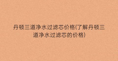 丹顿三道净水过滤芯价格(了解丹顿三道净水过滤芯的价格)