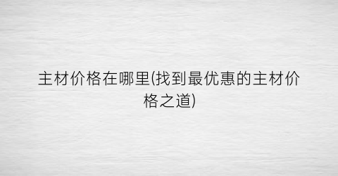 主材价格在哪里(找到最优惠的主材价格之道)