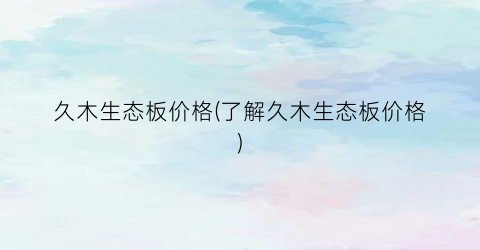 久木生态板价格(了解久木生态板价格)
