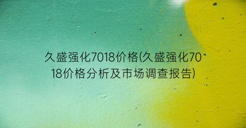 “久盛强化7018价格(久盛强化7018价格分析及市场调查报告)