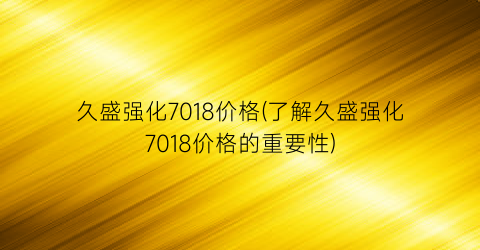 久盛强化7018价格(了解久盛强化7018价格的重要性)