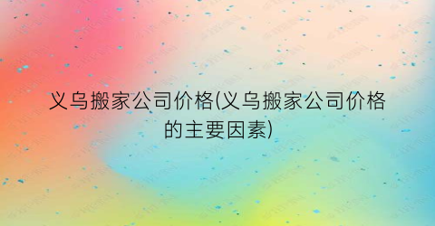 义乌搬家公司价格(义乌搬家公司价格的主要因素)