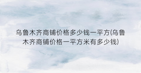 乌鲁木齐商铺价格多少钱一平方(乌鲁木齐商铺价格一平方米有多少钱)