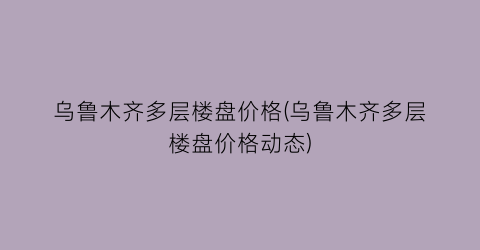 乌鲁木齐多层楼盘价格(乌鲁木齐多层楼盘价格动态)
