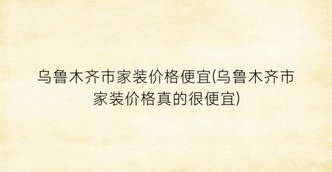 乌鲁木齐市家装价格便宜(乌鲁木齐市家装价格真的很便宜)