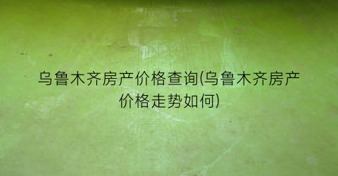 乌鲁木齐房产价格查询(乌鲁木齐房产价格走势如何)