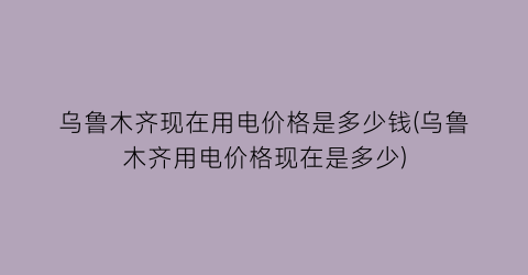 乌鲁木齐现在用电价格是多少钱(乌鲁木齐用电价格现在是多少)