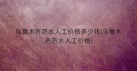 乌鲁木齐防水人工价格多少钱(乌鲁木齐防水人工价格)