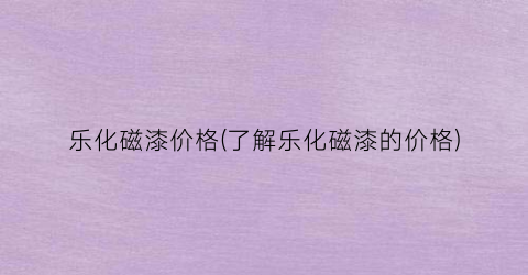 乐化磁漆价格(了解乐化磁漆的价格)