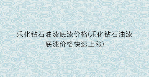 乐化钻石油漆底漆价格(乐化钻石油漆底漆价格快速上涨)