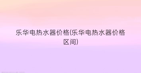 “乐华电热水器价格(乐华电热水器价格区间)