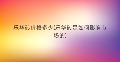 乐华砖价格多少(乐华砖是如何影响市场的)