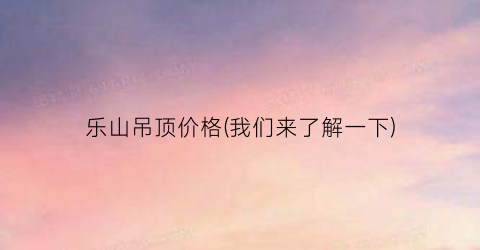 乐山吊顶价格(我们来了解一下)