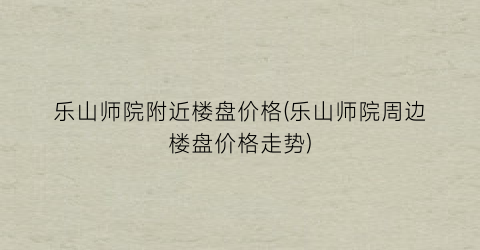乐山师院附近楼盘价格(乐山师院周边楼盘价格走势)