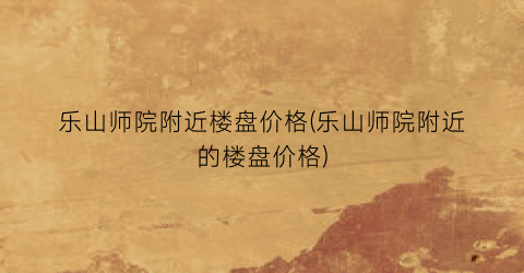 乐山师院附近楼盘价格(乐山师院附近的楼盘价格)