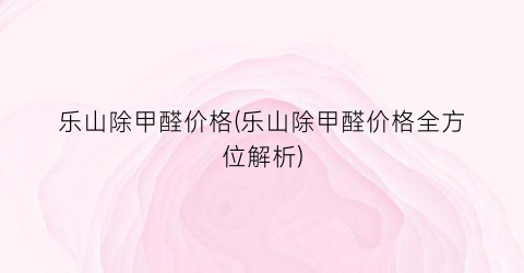 乐山除甲醛价格(乐山除甲醛价格全方位解析)