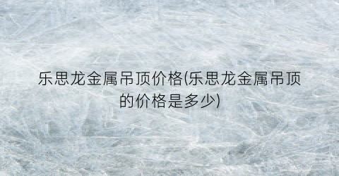 乐思龙金属吊顶价格(乐思龙金属吊顶的价格是多少)