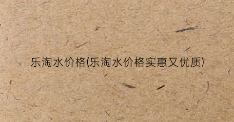 乐淘水价格(乐淘水价格实惠又优质)