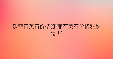 乐菲石英石价格(乐菲石英石价格涨跌较大)