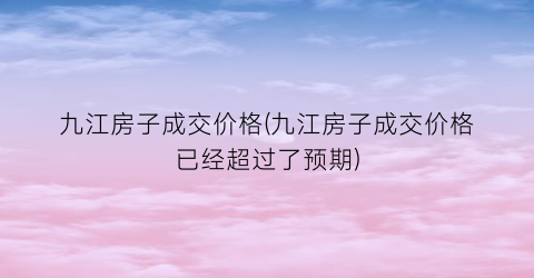九江房子成交价格(九江房子成交价格已经超过了预期)