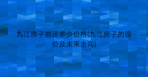 九江房子能还多少价格(九江房子的现价及未来走向)