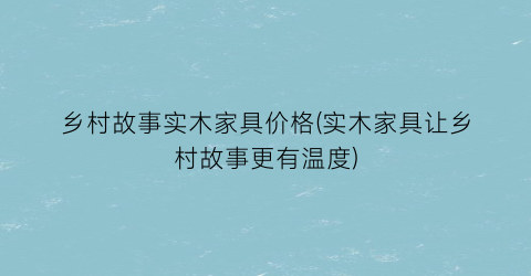 乡村故事实木家具价格(实木家具让乡村故事更有温度)