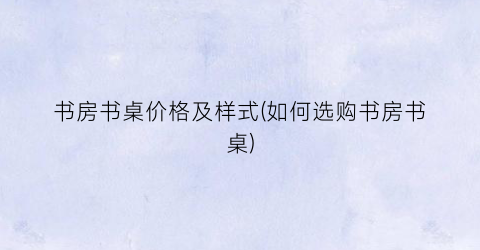 书房书桌价格及样式(如何选购书房书桌)