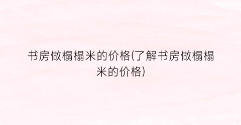 书房做榻榻米的价格(了解书房做榻榻米的价格)