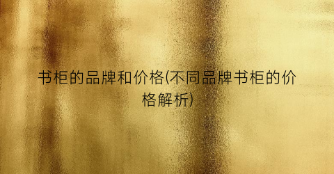 书柜的品牌和价格(不同品牌书柜的价格解析)