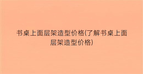 书桌上面层架造型价格(了解书桌上面层架造型价格)
