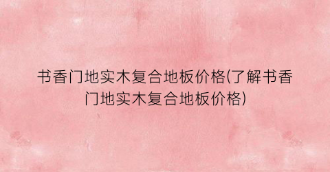 “书香门地实木复合地板价格(了解书香门地实木复合地板价格)