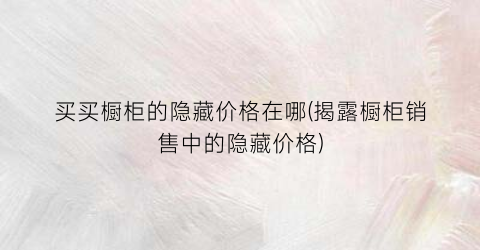 买买橱柜的隐藏价格在哪(揭露橱柜销售中的隐藏价格)