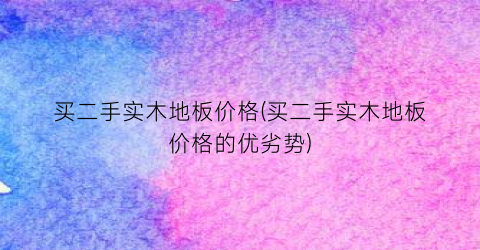 买二手实木地板价格(买二手实木地板价格的优劣势)