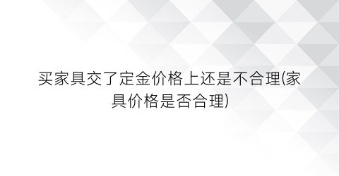 买家具交了定金价格上还是不合理(家具价格是否合理)