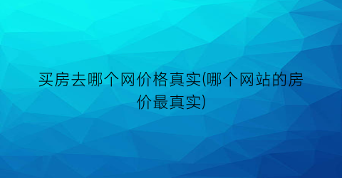 买房去哪个网价格真实(哪个网站的房价最真实)