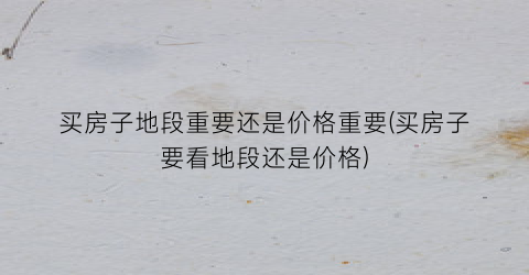 买房子地段重要还是价格重要(买房子要看地段还是价格)
