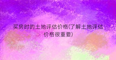 买房时的土地评估价格(了解土地评估价格很重要)
