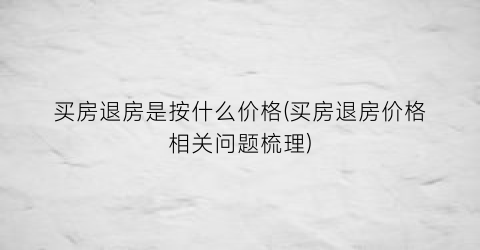 买房退房是按什么价格(买房退房价格相关问题梳理)
