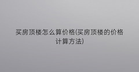 买房顶楼怎么算价格(买房顶楼的价格计算方法)
