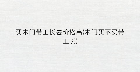 “买木门带工长去价格高(木门买不买带工长)