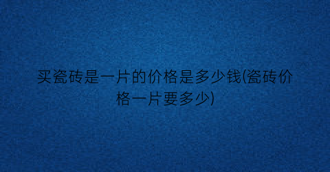 买瓷砖是一片的价格是多少钱(瓷砖价格一片要多少)