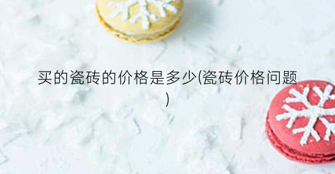 买的瓷砖的价格是多少(瓷砖价格问题)