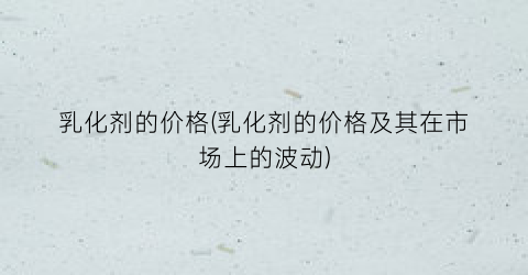 乳化剂的价格(乳化剂的价格及其在市场上的波动)