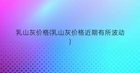 “乳山灰价格(乳山灰价格近期有所波动)