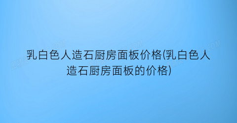 乳白色人造石厨房面板价格(乳白色人造石厨房面板的价格)