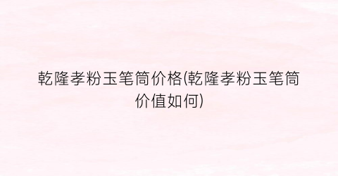 乾隆孝粉玉笔筒价格(乾隆孝粉玉笔筒价值如何)