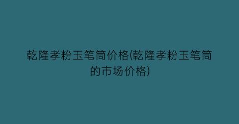 乾隆孝粉玉笔筒价格(乾隆孝粉玉笔筒的市场价格)