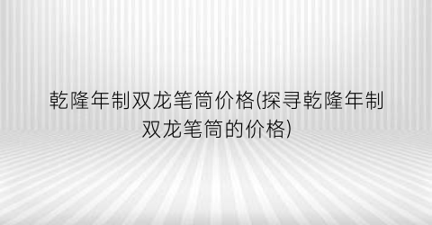 乾隆年制双龙笔筒价格(探寻乾隆年制双龙笔筒的价格)