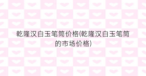 “乾隆汉白玉笔筒价格(乾隆汉白玉笔筒的市场价格)