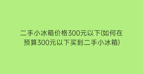 二手小冰箱价格300元以下(如何在预算300元以下买到二手小冰箱)